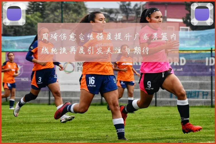 周琦伤愈合练强度提升广东男篮内线轮换再度引发关注与期待